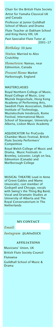 Chair for the British Flute Society
Artist for Yamaha Classical UK and Canada
Professor at Junior Guildhall School of Music and Drama
Flute Teacher at Oakham School and King Henry VIII, UK
Past Specialist Flute Tutor at Wells Cathedral School 2001-17
Birthday: 30 June
Status: Married to Alex Crutchley
Hometown: Namao, near Edmonton, Canada
Present Home Market Harborough, England
MASTERCLASSES
Royal Northern College of Music, Royal College of Music, Linz Muziek Hogeschule, Hong Kong Academy of Performing Arts, Swedish Flute Association, Dublin Institute of Technology, Muziekschule Innsbruck, Rome Festival, International Music School of Stavanger, University of Alberta, Lisbon Music Academy
ADJUDICATOR for ProCorda Chamber Music Festival, British Flute Society Performers’ Competition
Royal Welsh College of Music and Drama, Music Festivals in Bromley, Leicester, Leigh on Sea, Edmonton (Canada) and Marlborough College
MUSICAL THEATRE Lead in Anne of Green Gables and Mame (musicals), cast member of Godspell and Chicago, vocals with Swing’s the Thing Big Band, Vocal and Dramatic Studies at University of Alberta and The Royal Conservatorium in The Netherlands

MY CONTACT
Email: LAtheDUCK@icloud.com
Instagram @LAtheDUCK
Affiliations
Musicians’ Union, UK
British Flute Society Council
Flutewise
Guildhall School of Music & Drama